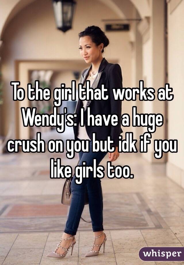 To the girl that works at Wendy's: I have a huge crush on you but idk if you like girls too. 