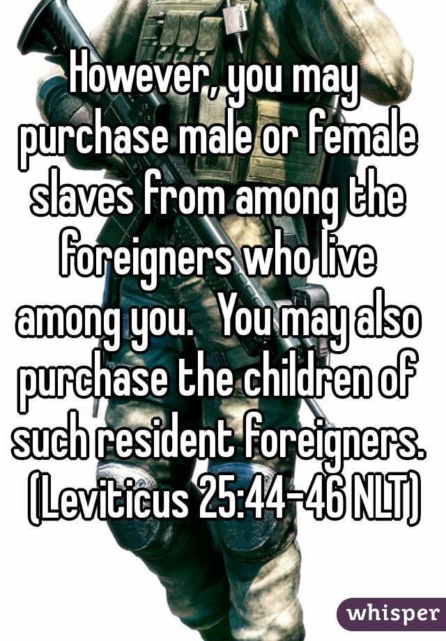 However, you may purchase male or female slaves from among the foreigners who live among you.  You may also purchase the children of such resident foreigners.  (Leviticus 25:44-46 NLT)