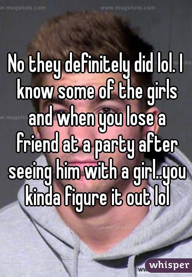 No they definitely did lol. I know some of the girls and when you lose a friend at a party after seeing him with a girl..you kinda figure it out lol