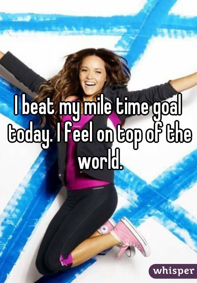 I beat my mile time goal today. I feel on top of the world.