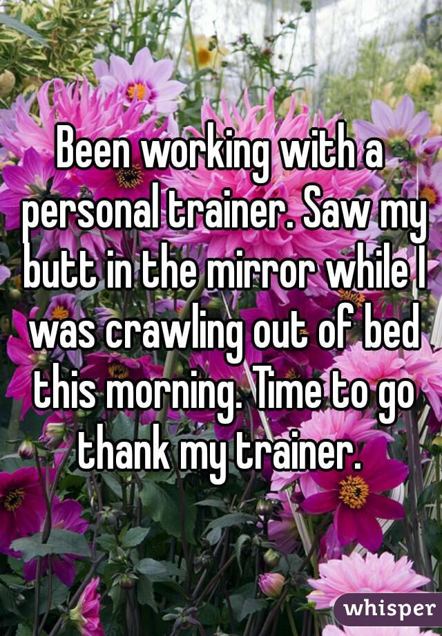 Been working with a personal trainer. Saw my butt in the mirror while I was crawling out of bed this morning. Time to go thank my trainer. 