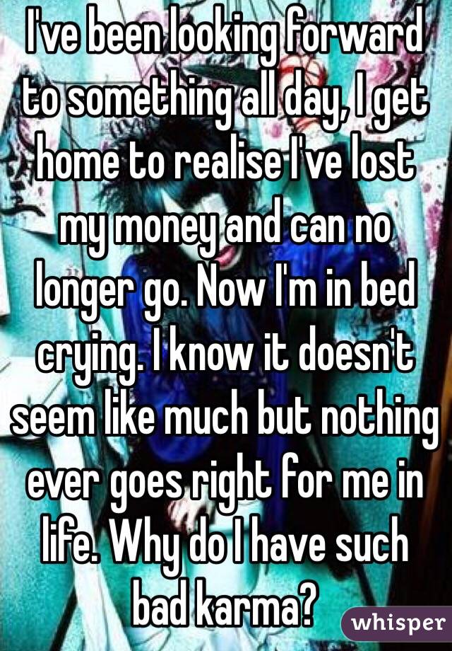 I've been looking forward to something all day, I get home to realise I've lost my money and can no longer go. Now I'm in bed crying. I know it doesn't seem like much but nothing ever goes right for me in life. Why do I have such bad karma?