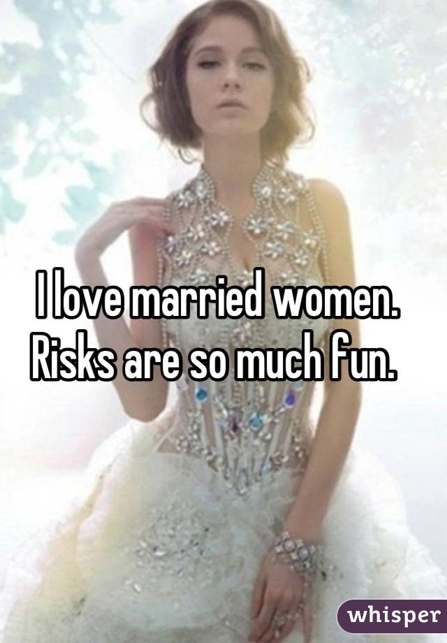 I love married women. 
Risks are so much fun. 