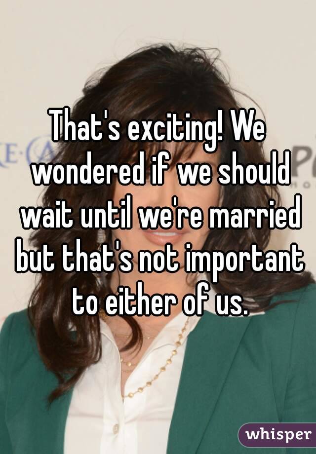 That's exciting! We wondered if we should wait until we're married but that's not important to either of us.