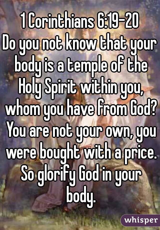 1 Corinthians 6:19-20
Do you not know that your body is a temple of the Holy Spirit within you, whom you have from God? You are not your own, you were bought with a price. So glorify God in your body.