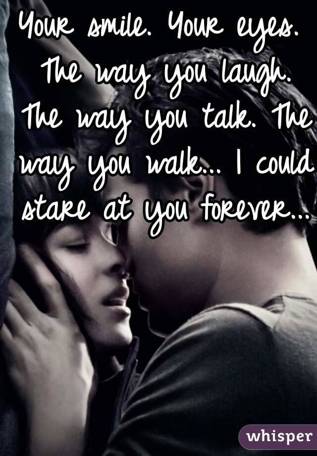 Your smile. Your eyes. The way you laugh. The way you talk. The way you walk... I could stare at you forever...