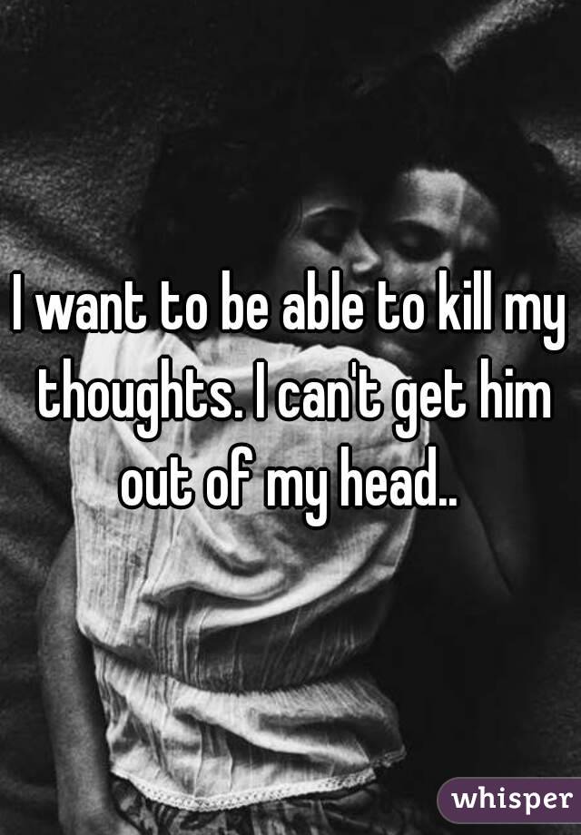 I want to be able to kill my thoughts. I can't get him out of my head.. 