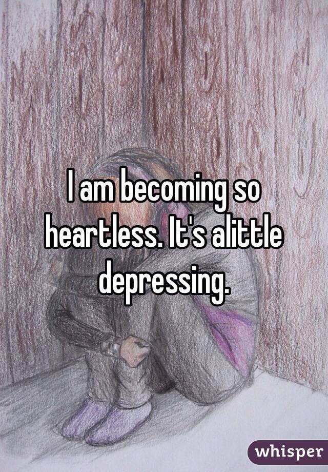 I am becoming so heartless. It's alittle depressing. 