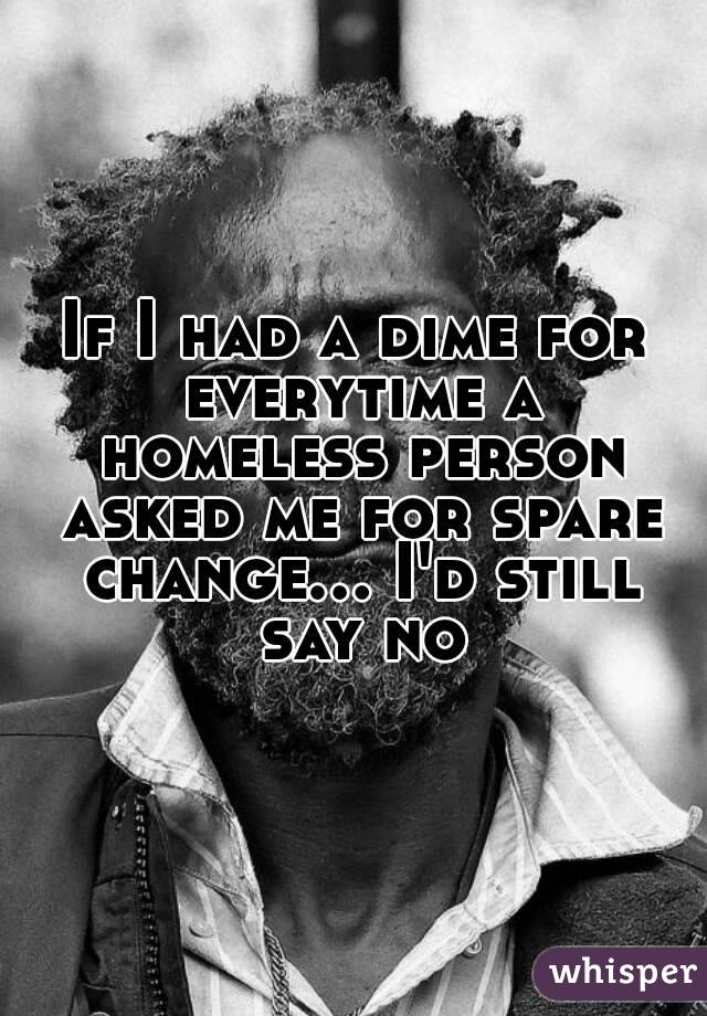 If I had a dime for everytime a homeless person asked me for spare change... I'd still say no