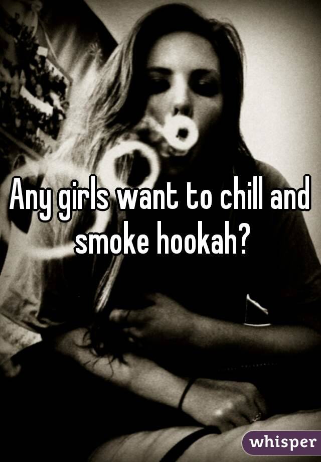 Any girls want to chill and smoke hookah?