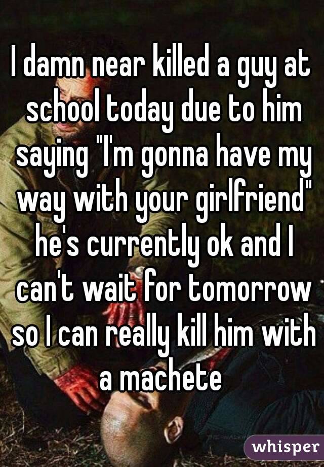I damn near killed a guy at school today due to him saying "I'm gonna have my way with your girlfriend" he's currently ok and I can't wait for tomorrow so I can really kill him with a machete 
