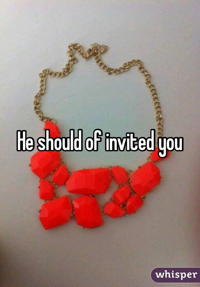 He should of invited you