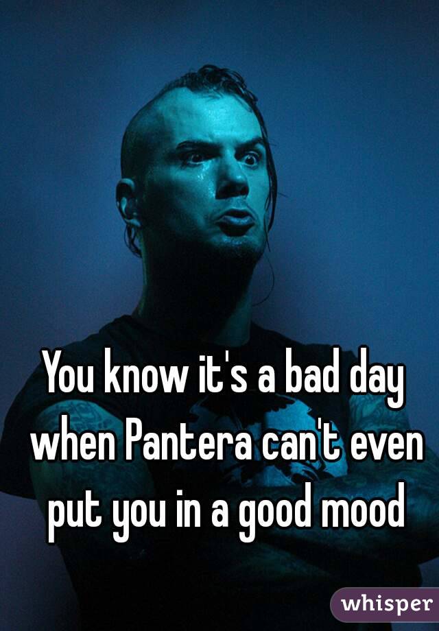 You know it's a bad day when Pantera can't even put you in a good mood