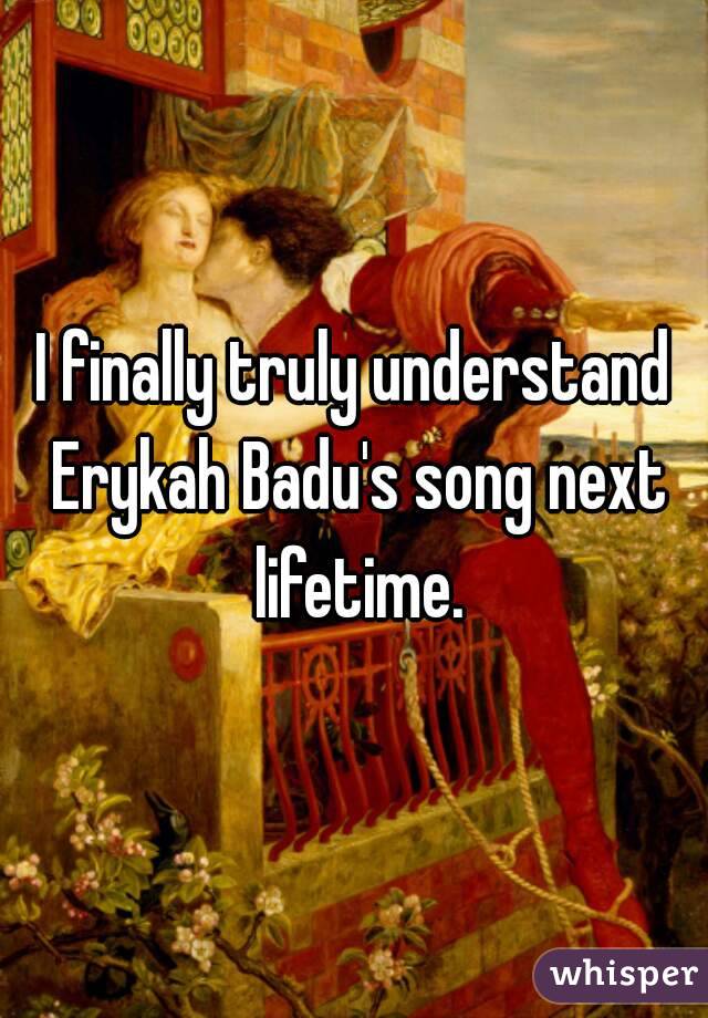 I finally truly understand Erykah Badu's song next lifetime.