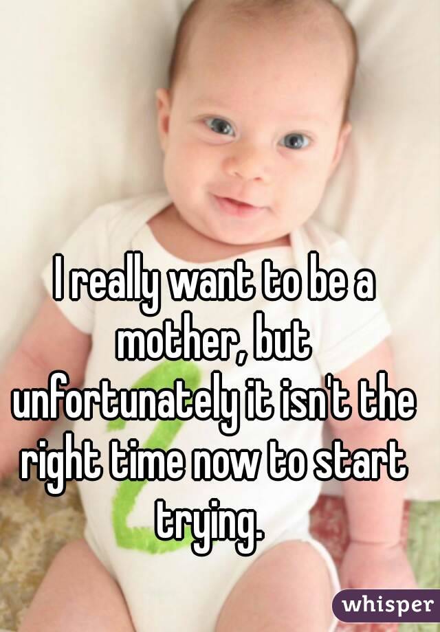  I really want to be a mother, but unfortunately it isn't the right time now to start trying. 
