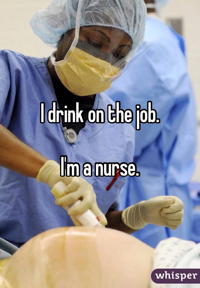 I drink on the job. 

I'm a nurse. 