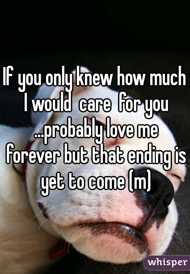 If you only knew how much I would  care  for you ...probably love me forever but that ending is yet to come (m)