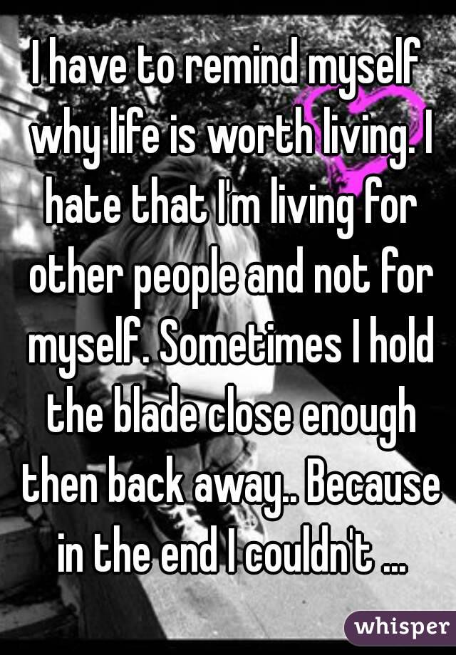 I have to remind myself why life is worth living. I hate that I'm living for other people and not for myself. Sometimes I hold the blade close enough then back away.. Because in the end I couldn't ...