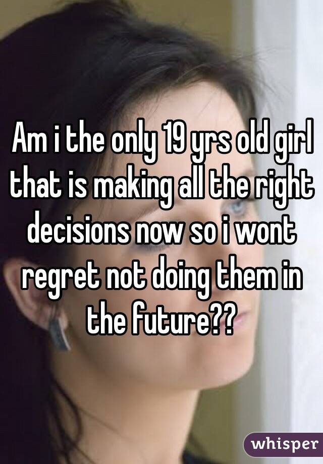 Am i the only 19 yrs old girl that is making all the right decisions now so i wont regret not doing them in the future?? 