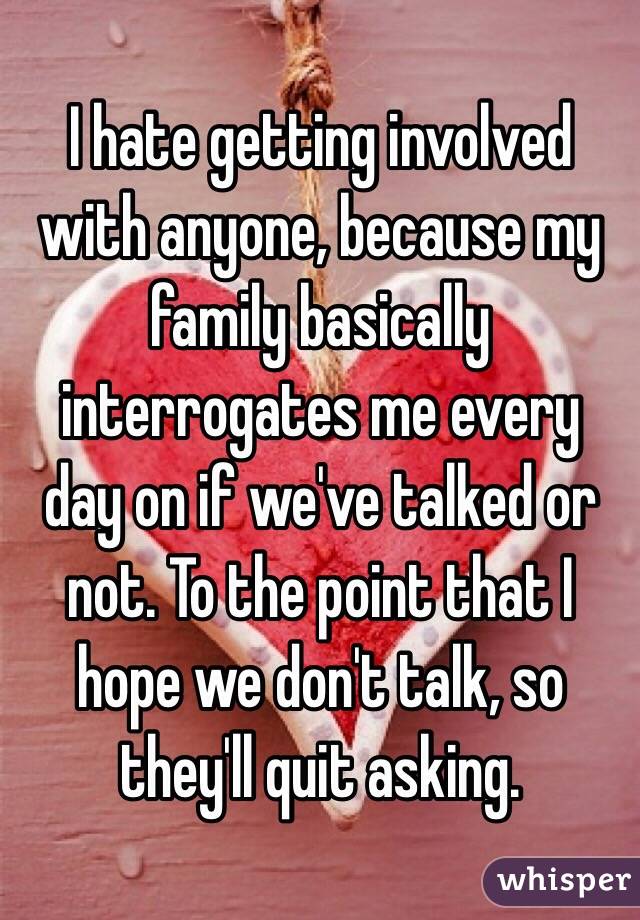 I hate getting involved with anyone, because my family basically interrogates me every day on if we've talked or not. To the point that I hope we don't talk, so they'll quit asking.