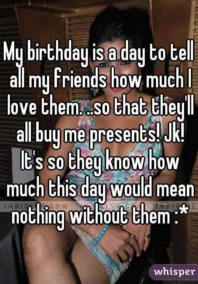 My birthday is a day to tell all my friends how much I love them. ..so that they'll all buy me presents! Jk! It's so they know how much this day would mean nothing without them :*