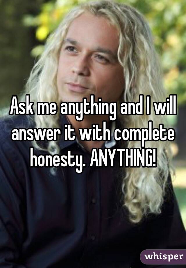 Ask me anything and I will answer it with complete honesty. ANYTHING!