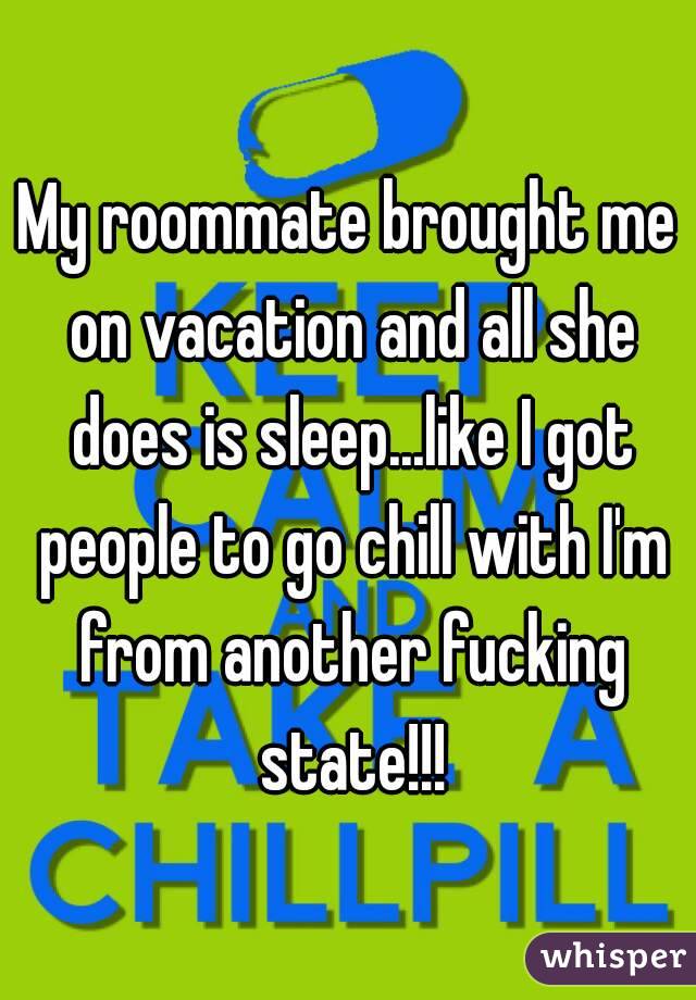 My roommate brought me on vacation and all she does is sleep...like I got people to go chill with I'm from another fucking state!!!