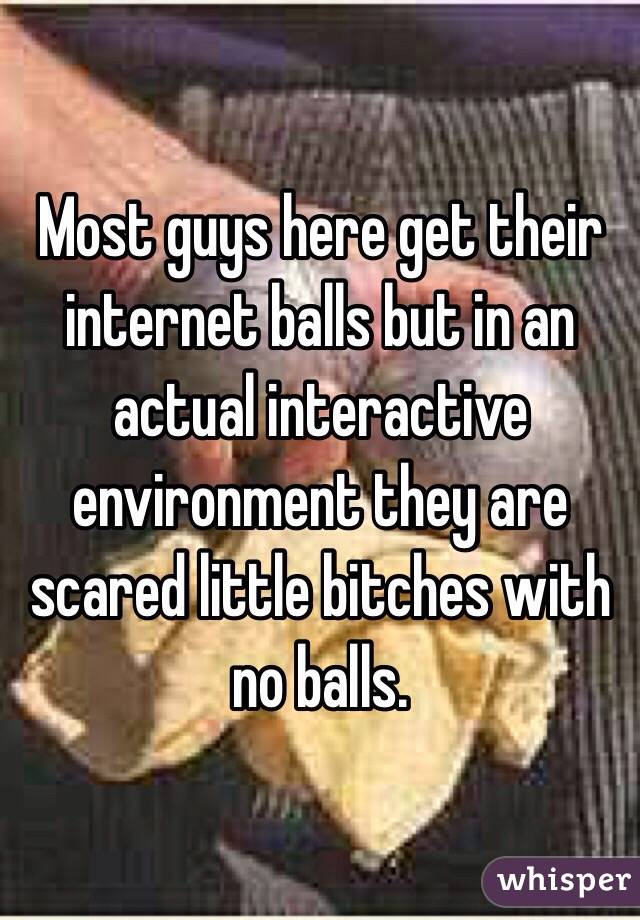 Most guys here get their internet balls but in an actual interactive environment they are scared little bitches with no balls. 