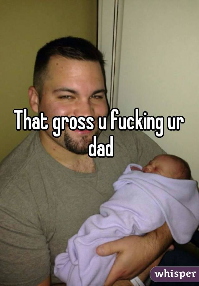 That gross u fucking ur dad