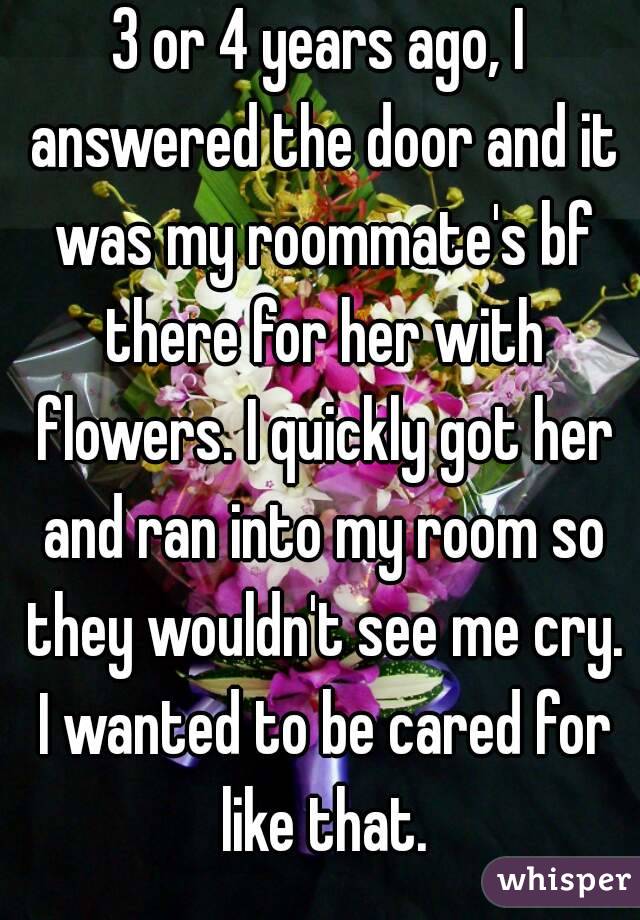 3 or 4 years ago, I answered the door and it was my roommate's bf there for her with flowers. I quickly got her and ran into my room so they wouldn't see me cry. I wanted to be cared for like that.