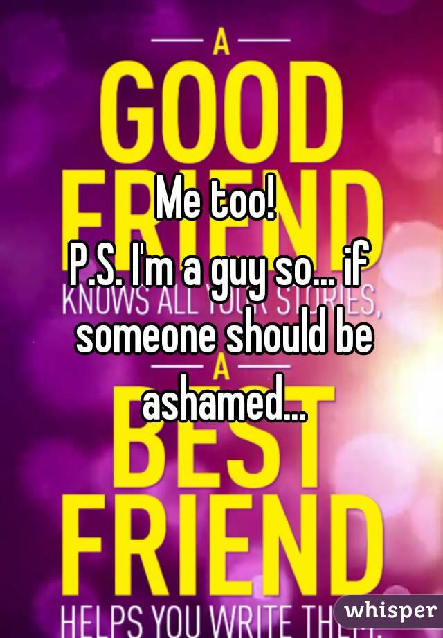 Me too! 
P.S. I'm a guy so... if someone should be ashamed...