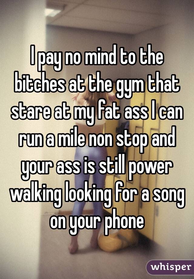 I pay no mind to the bitches at the gym that stare at my fat ass I can run a mile non stop and your ass is still power walking looking for a song on your phone 