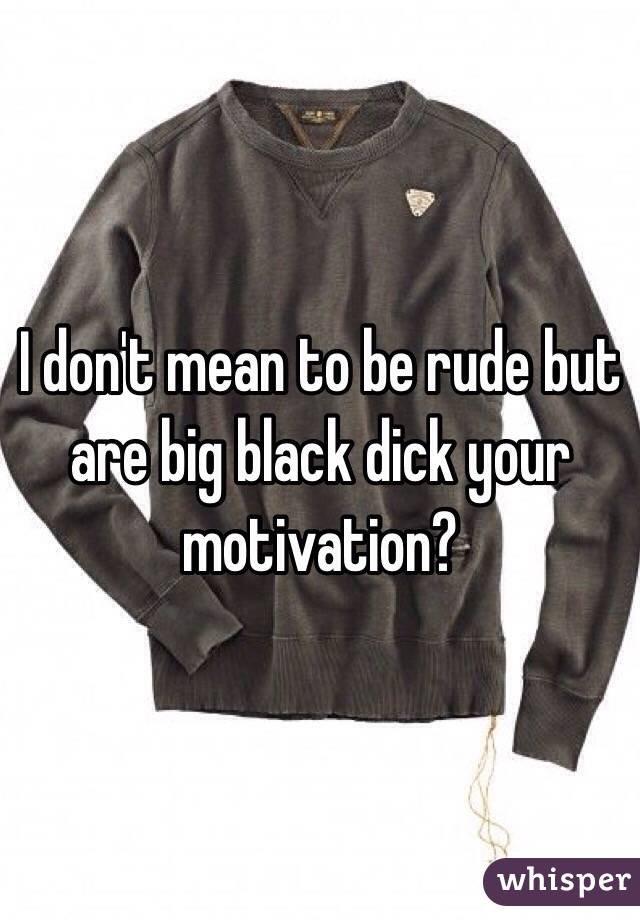 I don't mean to be rude but are big black dick your motivation?