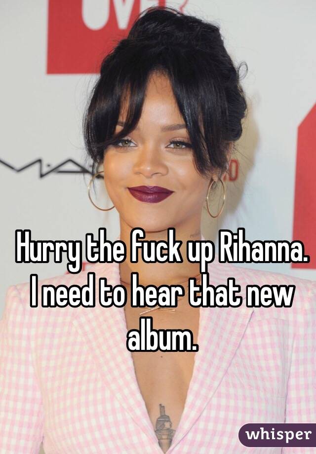 Hurry the fuck up Rihanna. I need to hear that new album.