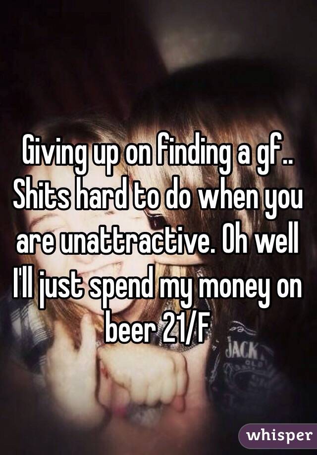 Giving up on finding a gf.. Shits hard to do when you are unattractive. Oh well I'll just spend my money on beer 21/F