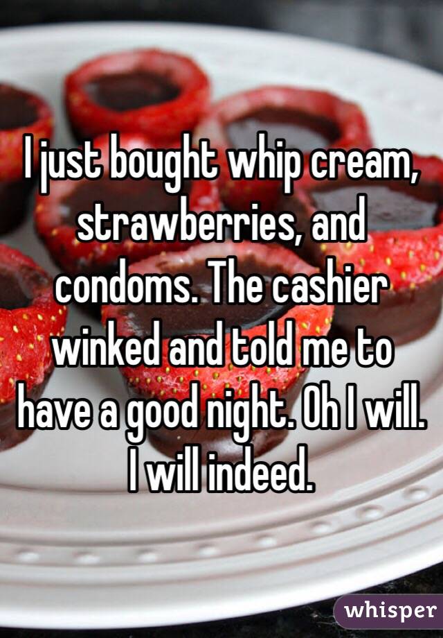 I just bought whip cream, strawberries, and condoms. The cashier winked and told me to have a good night. Oh I will. I will indeed. 