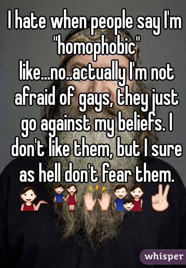 I hate when people say I'm "homophobic" like...no..actually I'm not afraid of gays, they just go against my beliefs. I don't like them, but I sure as hell don't fear them. 💁👫🙌👪✌