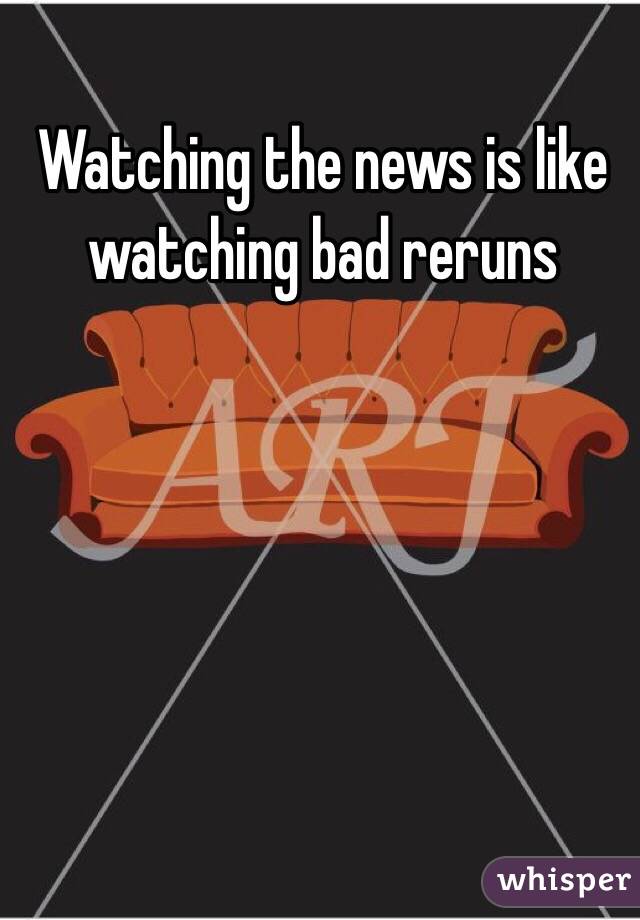 Watching the news is like watching bad reruns 