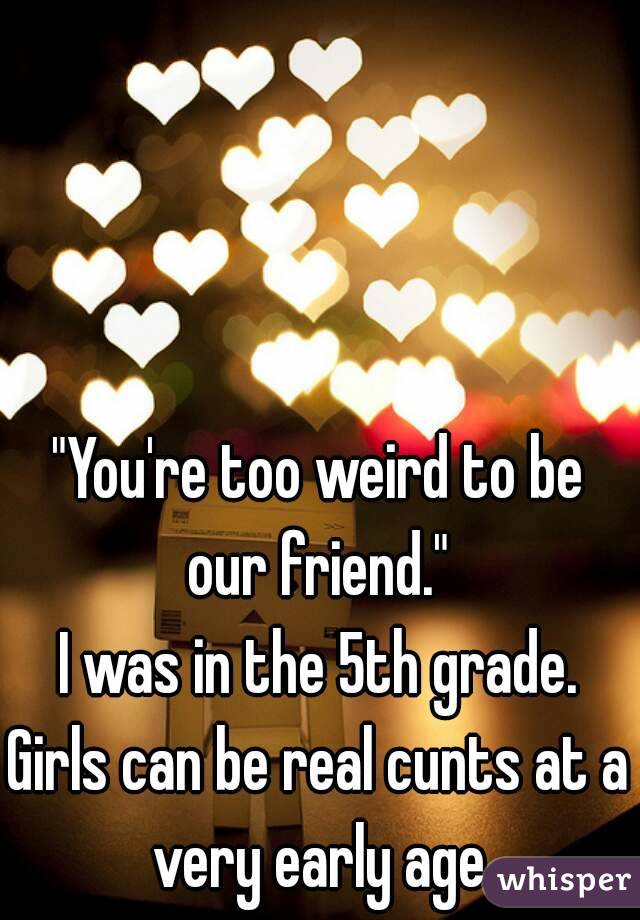 "You're too weird to be our friend." 
I was in the 5th grade.
Girls can be real cunts at a very early age.