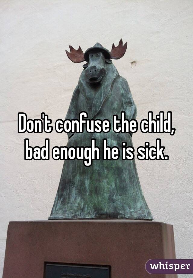 Don't confuse the child,
bad enough he is sick.