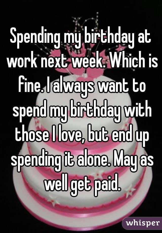 Spending my birthday at work next week. Which is fine. I always want to spend my birthday with those I love, but end up spending it alone. May as well get paid.