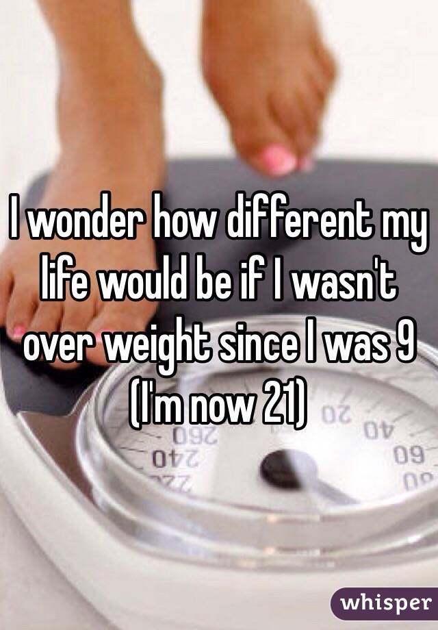 I wonder how different my life would be if I wasn't over weight since I was 9 
(I'm now 21) 