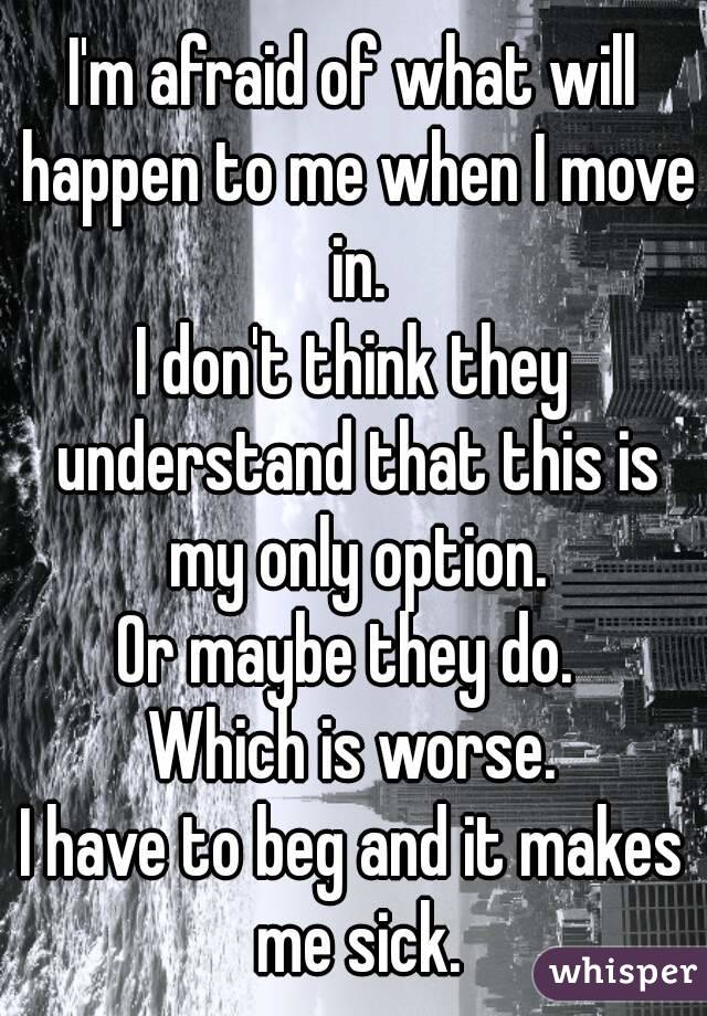 I'm afraid of what will happen to me when I move in.
I don't think they understand that this is my only option.
Or maybe they do. 
Which is worse.
I have to beg and it makes me sick.