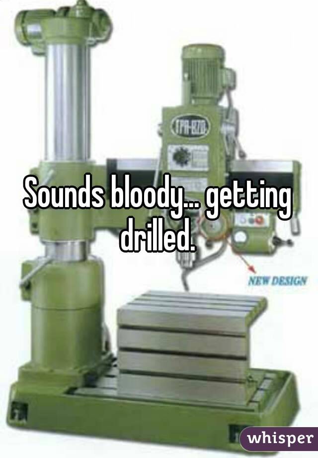 Sounds bloody... getting drilled. 