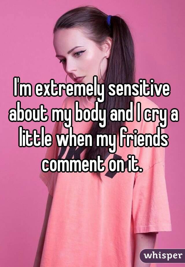 I'm extremely sensitive about my body and I cry a little when my friends comment on it. 