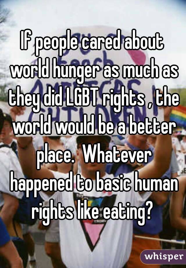 If people cared about world hunger as much as they did LGBT rights , the world would be a better place.  Whatever happened to basic human rights like eating? 