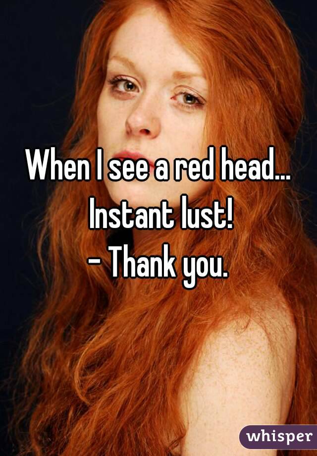 When I see a red head... Instant lust!
- Thank you.