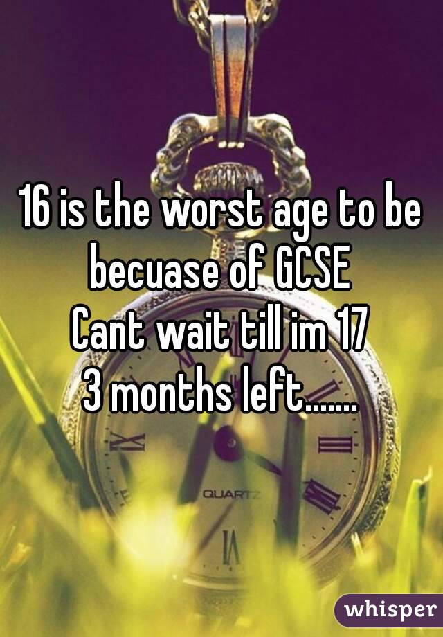 16 is the worst age to be becuase of GCSE 
Cant wait till im 17
3 months left.......