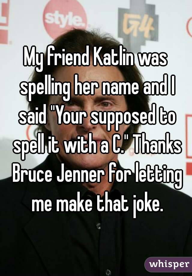 My friend Katlin was spelling her name and I said "Your supposed to spell it with a C." Thanks Bruce Jenner for letting me make that joke.