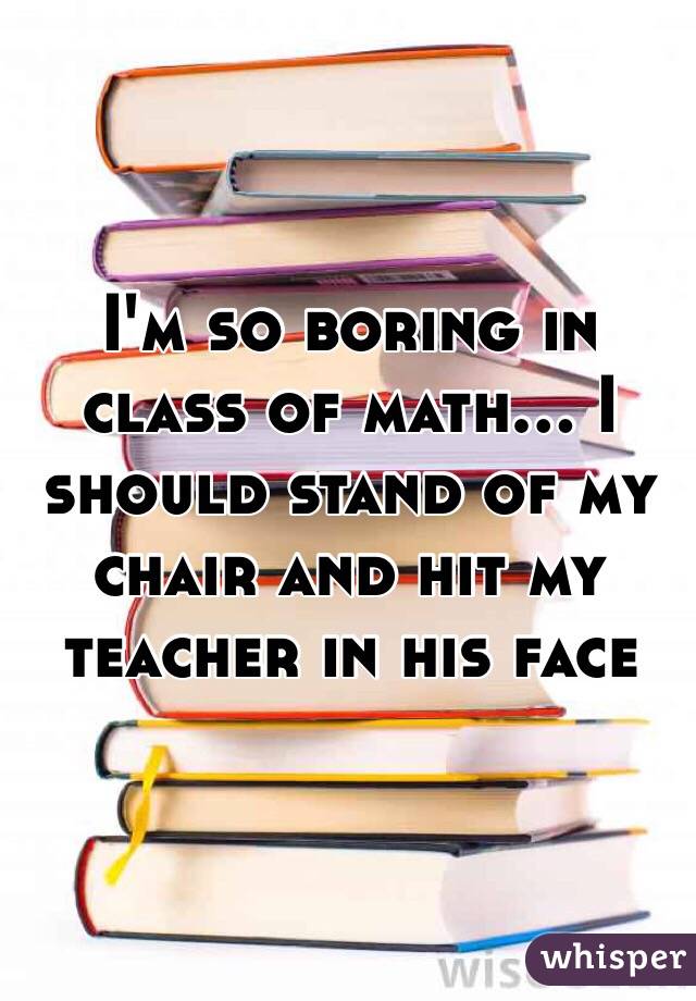 I'm so boring in class of math... I should stand of my chair and hit my teacher in his face  